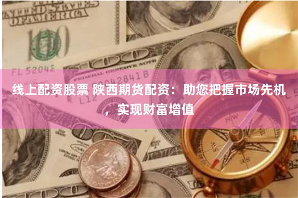 线上配资股票 陕西期货配资：助您把握市场先机，实现财富增值