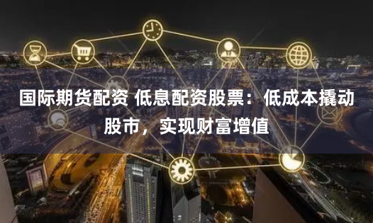 国际期货配资 低息配资股票：低成本撬动股市，实现财富增值