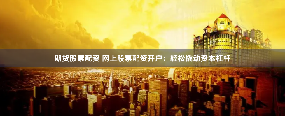期货股票配资 网上股票配资开户：轻松撬动资本杠杆