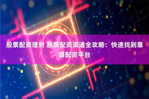 股票配资理财 股票配资渠道全攻略：快速找到靠谱配资平台