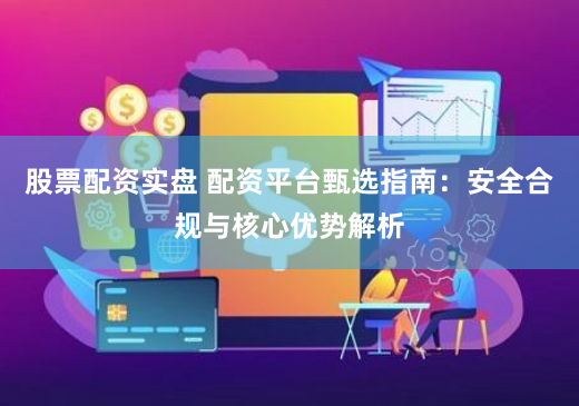 股票配资实盘 配资平台甄选指南：安全合规与核心优势解析